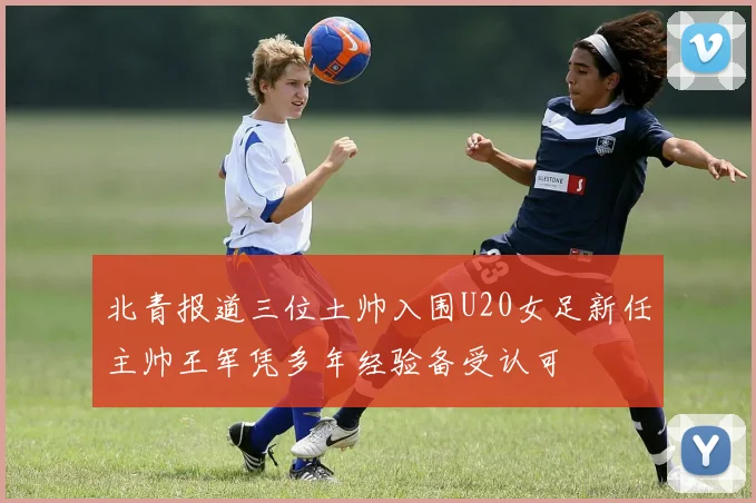 北青报道三位土帅入围U20女足新任主帅王军凭多年经验备受认可