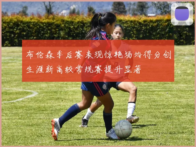 布伦森季后赛表现惊艳场均得分创生涯新高较常规赛提升显著