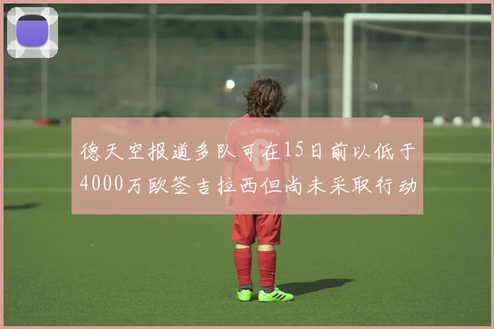 德天空报道多队可在15日前以低于4000万欧签吉拉西但尚未采取行动