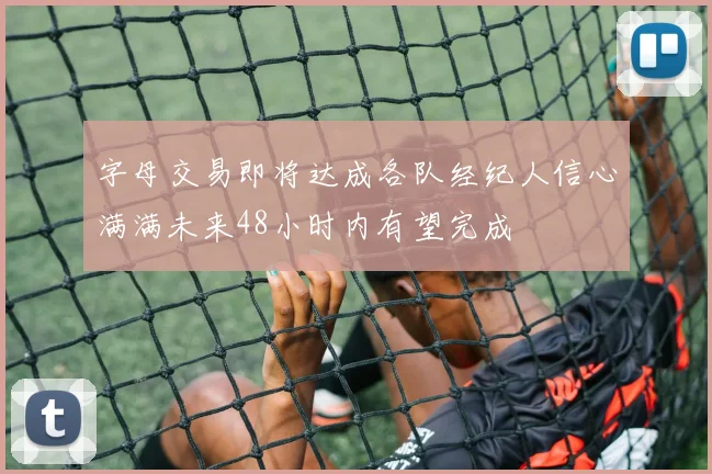 字母交易即将达成各队经纪人信心满满未来48小时内有望完成