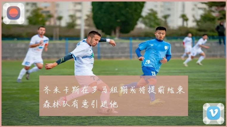 齐米卡斯在罗马租期或将提前结束森林队有意引进他