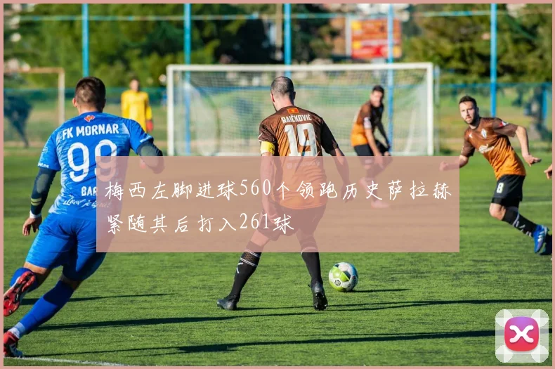 梅西左脚进球560个领跑历史萨拉赫紧随其后打入261球