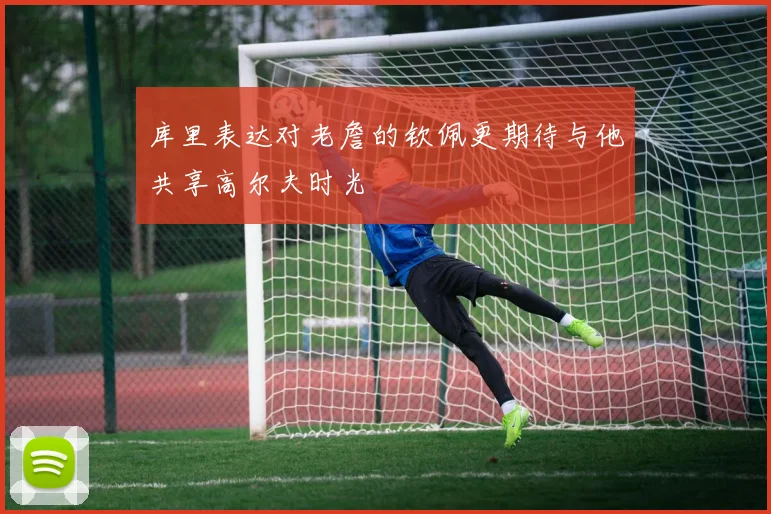 库里表达对老詹的钦佩更期待与他共享高尔夫时光