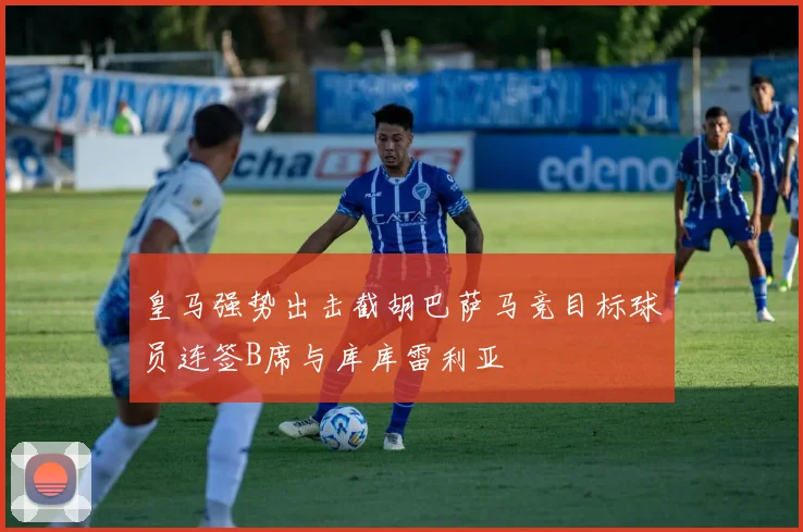 皇马强势出击截胡巴萨马竞目标球员连签B席与库库雷利亚