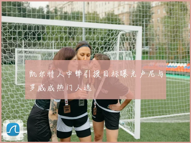凯尔特人中锋引援目标曝光卢尼与罗威成热门人选