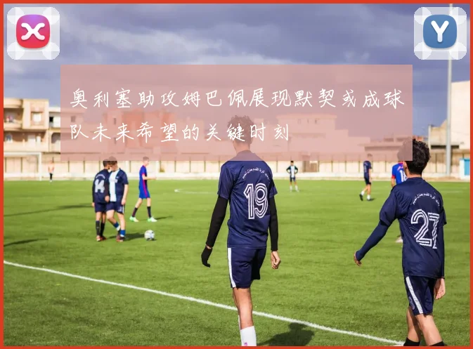 奥利塞助攻姆巴佩展现默契或成球队未来希望的关键时刻