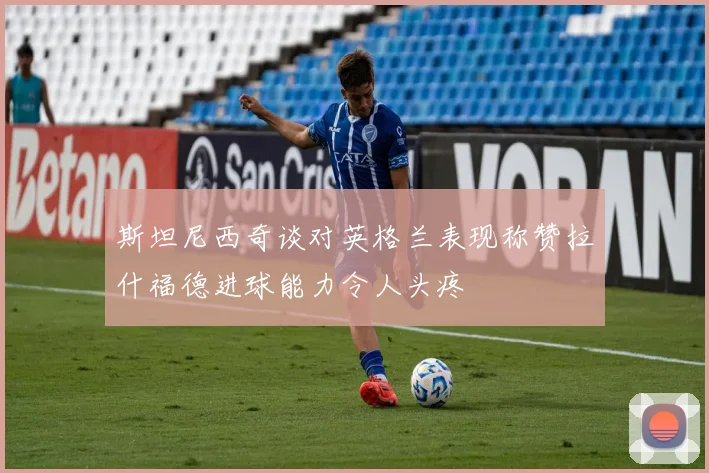 斯坦尼西奇谈对英格兰表现称赞拉什福德进球能力令人头疼